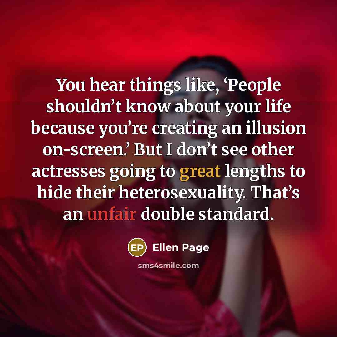 “You hear things like, ‘People shouldn’t know about your life because you’re creating an illusion on-screen.’ But I don’t see other actresses going to great lengths to hide their heterosexuality. That’s an unfair double standard.” quote by Ellen Page