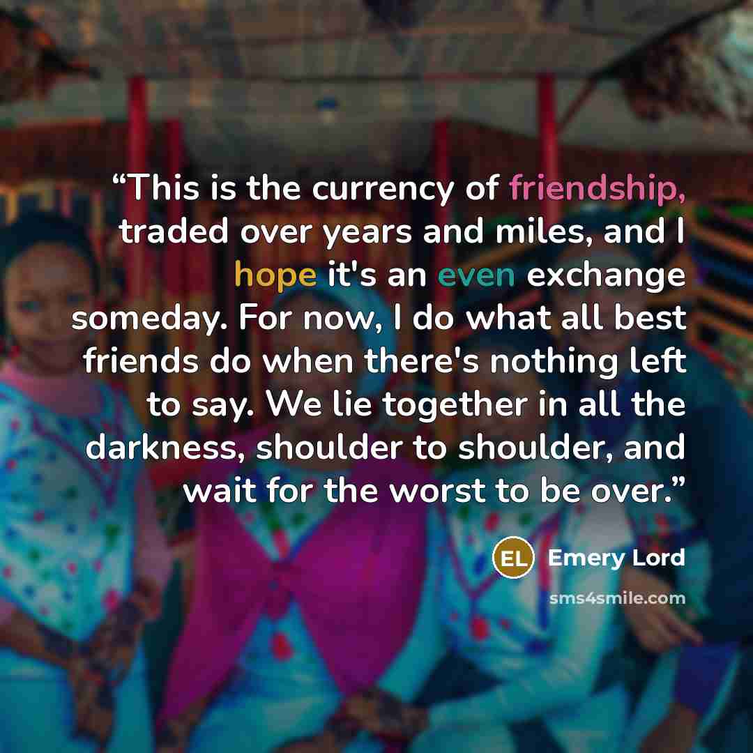 “This is the currency of friendship, traded over years and miles, and I hope it's an even exchange someday. For now, I do what all best friends do when there's nothing left to say. We lie together in all the darkness, shoulder to shoulder, and wait for the worst to be over.” quote by Emery Lord