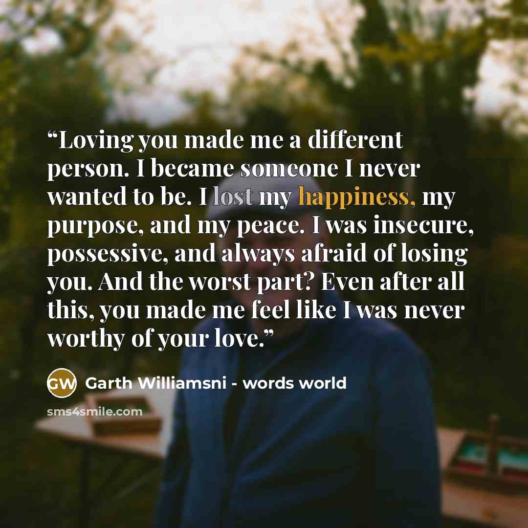 “Loving you made me a different person. I became someone I never wanted to be. I lost my happiness, my purpose, and my peace. I was insecure, possessive, and always afraid of losing you. And the worst part? Even after all this, you made me feel like I was never worthy of your love.” quote by Garth Williamsni - words world
