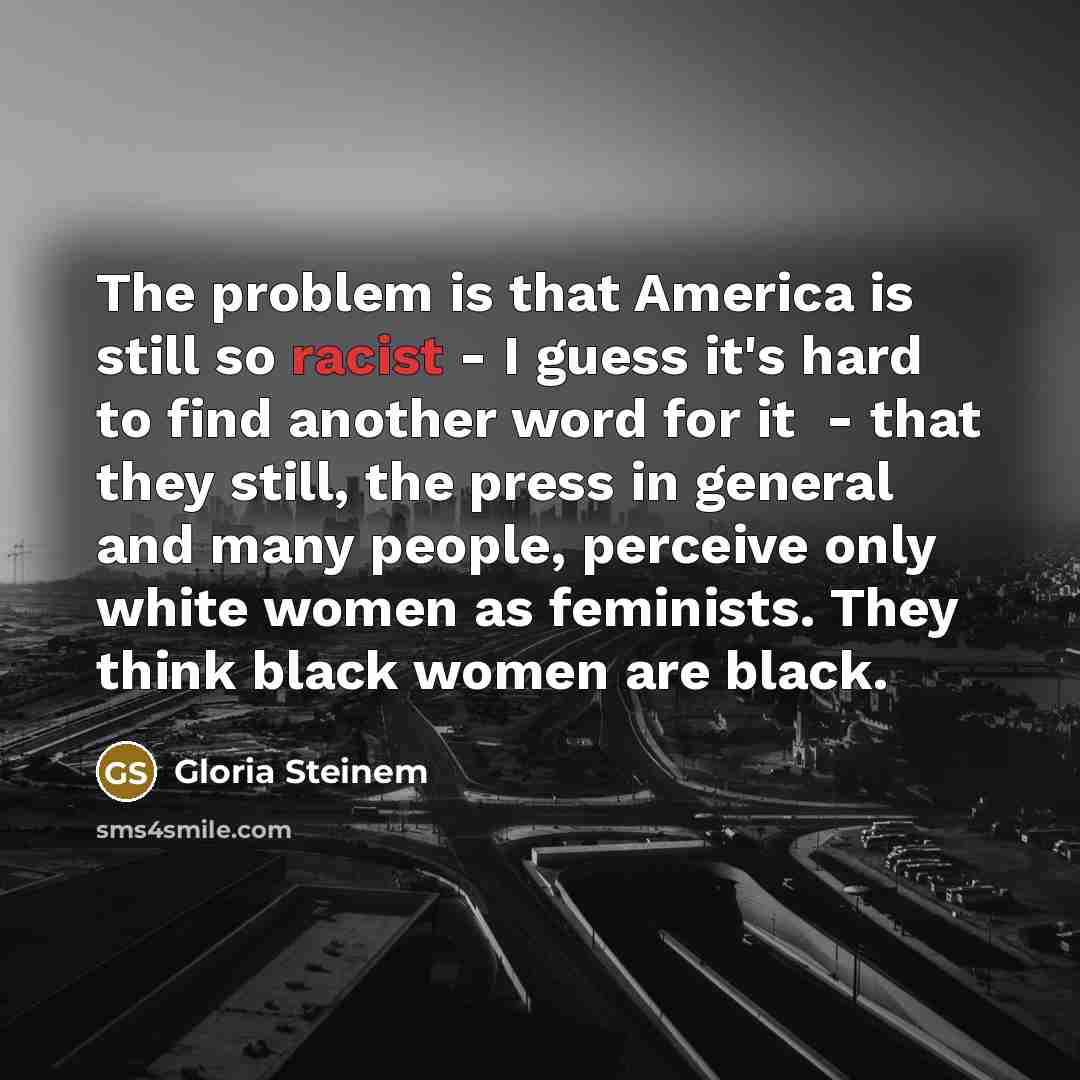 “The problem is that America is still so racist - I guess it's hard to find another word for it ­ - that they still, the press in general and many people, perceive only white women as feminists. They think black women are black.” quote by Gloria Steinem