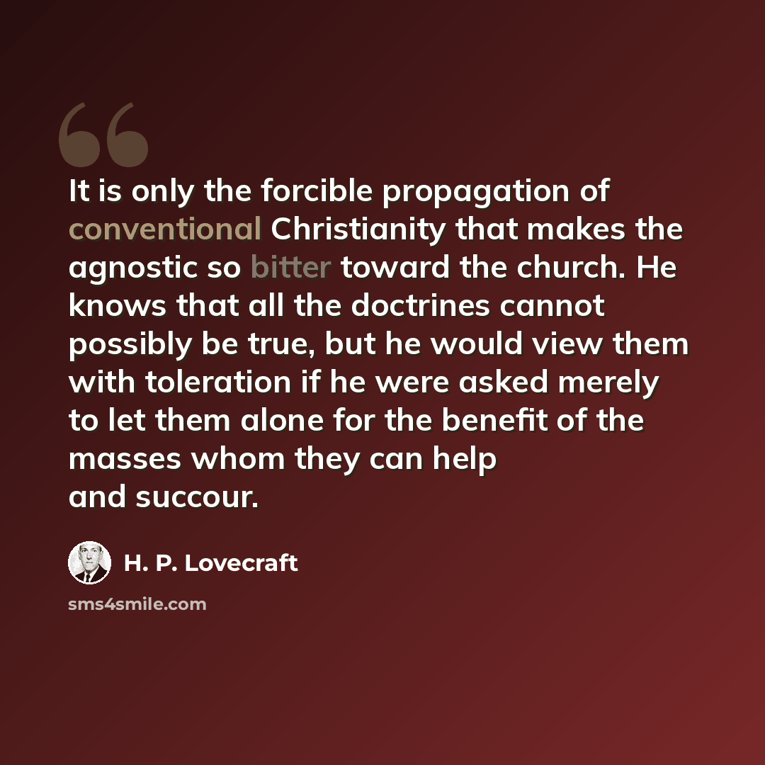 “It is only the forcible propagation of conventional Christianity that makes the agnostic so bitter toward the church. He knows that all the doctrines cannot possibly be true, but he would view them with toleration if he were asked merely to let them alone for the benefit of the masses whom they…” quote by H. P. Lovecraft