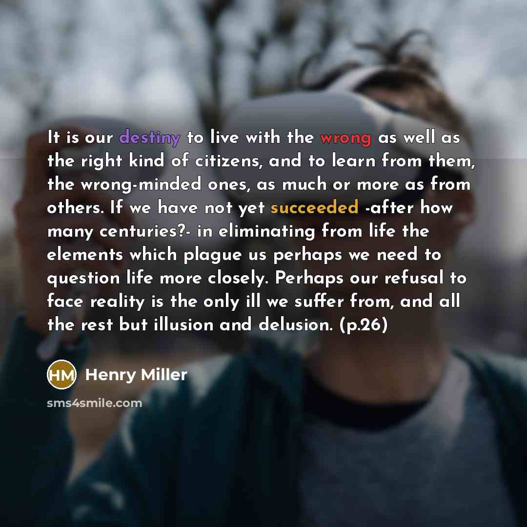 “It is our destiny to live with the wrong as well as the right kind of citizens, and to learn from them, the wrong-minded ones, as much or more as from others. If we have not yet succeeded -after how many centuries?- in eliminating from life the elements which plague us perhaps we need to question…” quote by Henry Miller
