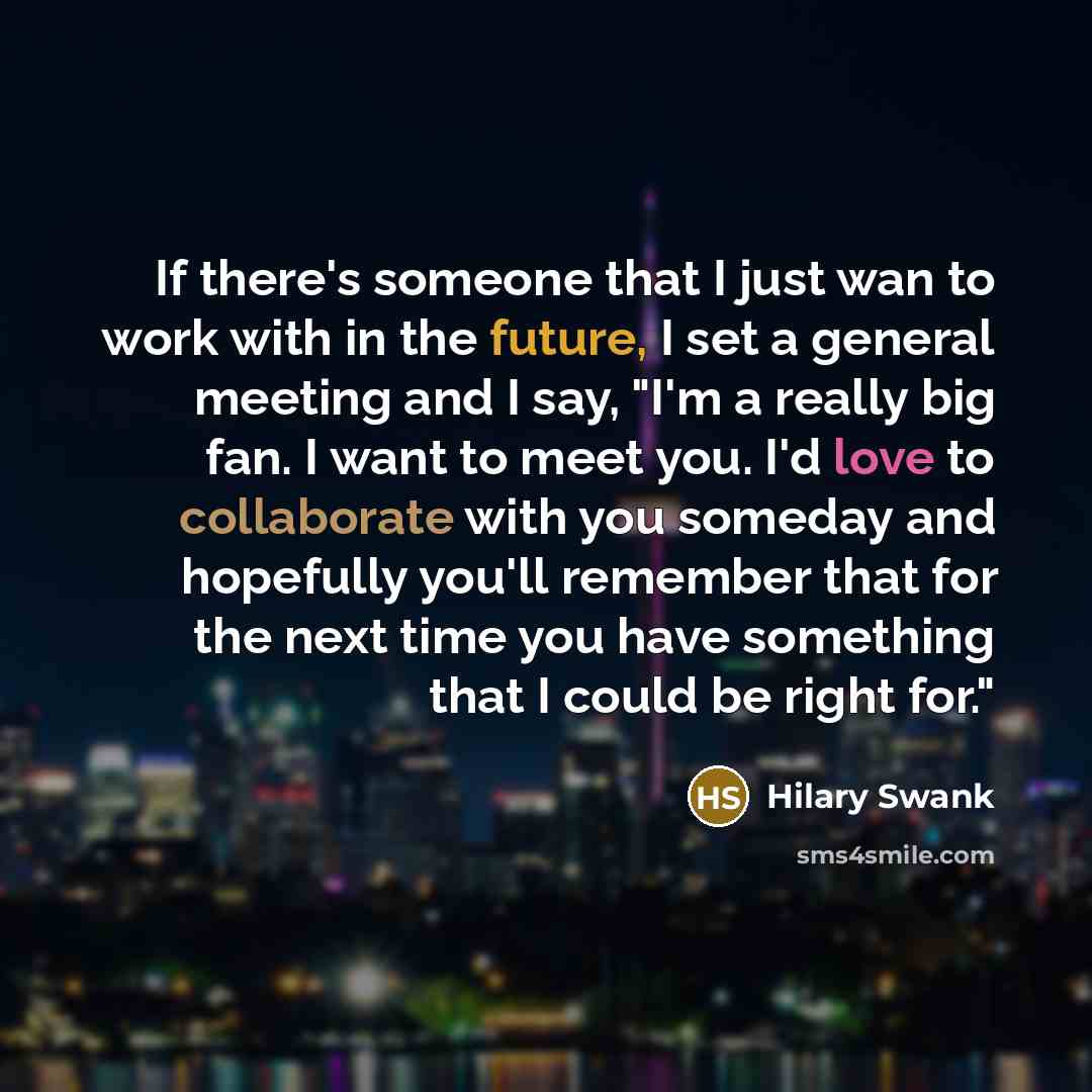 “If there's someone that I just wan to work with in the future, I set a general meeting and I say, "I'm a really big fan. I want to meet you. I'd love to collaborate with you someday and hopefully you'll remember that for the next time you have something that I could be right for."” quote by Hilary Swank