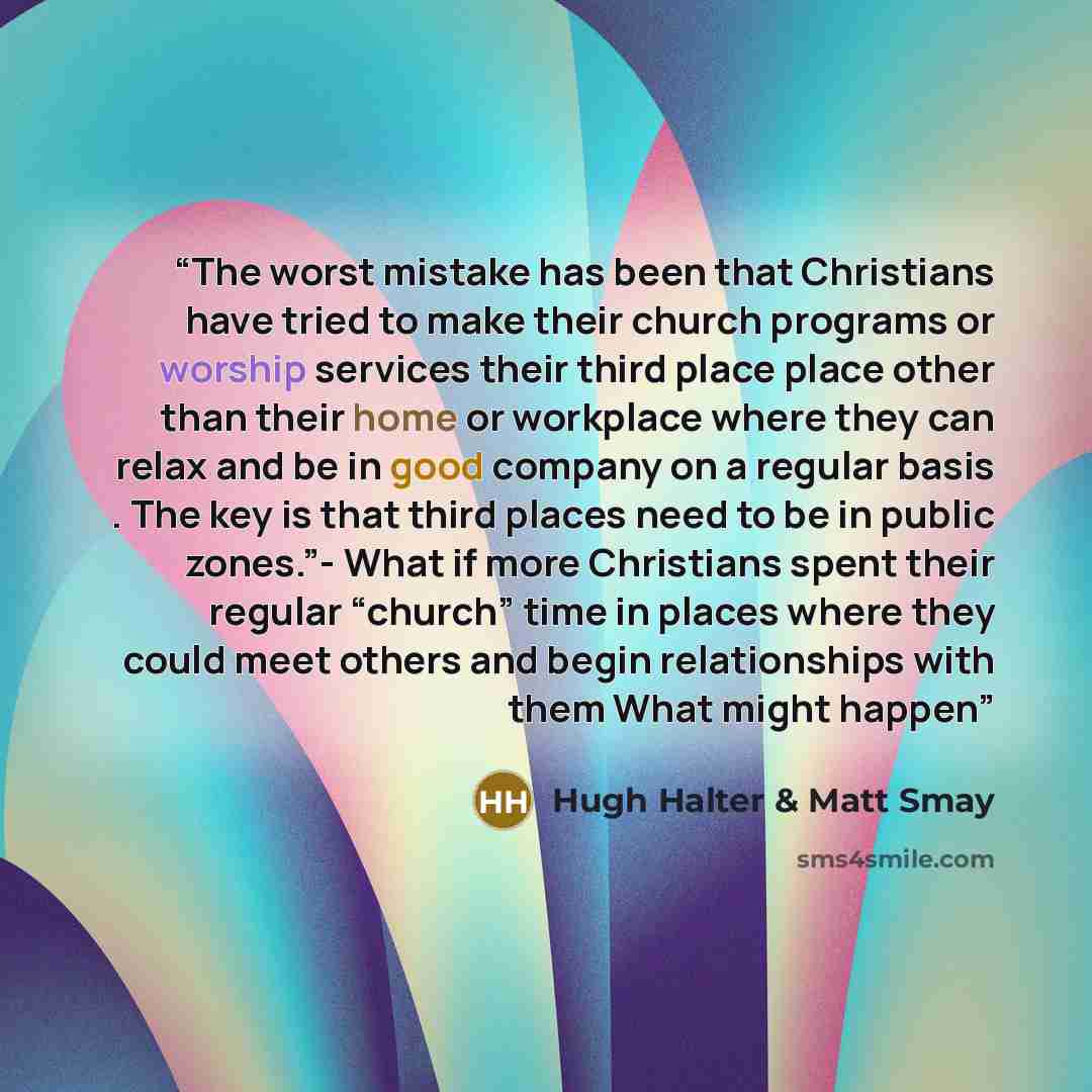 “The worst mistake has been that Christians have tried to make their church programs or worship services their third place place other than their home or workplace where they can relax and be in good company on a regular basis . The key is that third places need to be in public zones.”- What if…” quote by Hugh Halter & Matt Smay