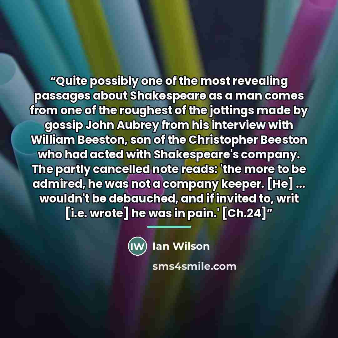 “Quite possibly one of the most revealing passages about Shakespeare as a man comes from one of the roughest of the jottings made by gossip John Aubrey from his interview with William Beeston, son of the Christopher Beeston who had acted with Shakespeare's company. The partly cancelled note reads…” quote by Ian Wilson