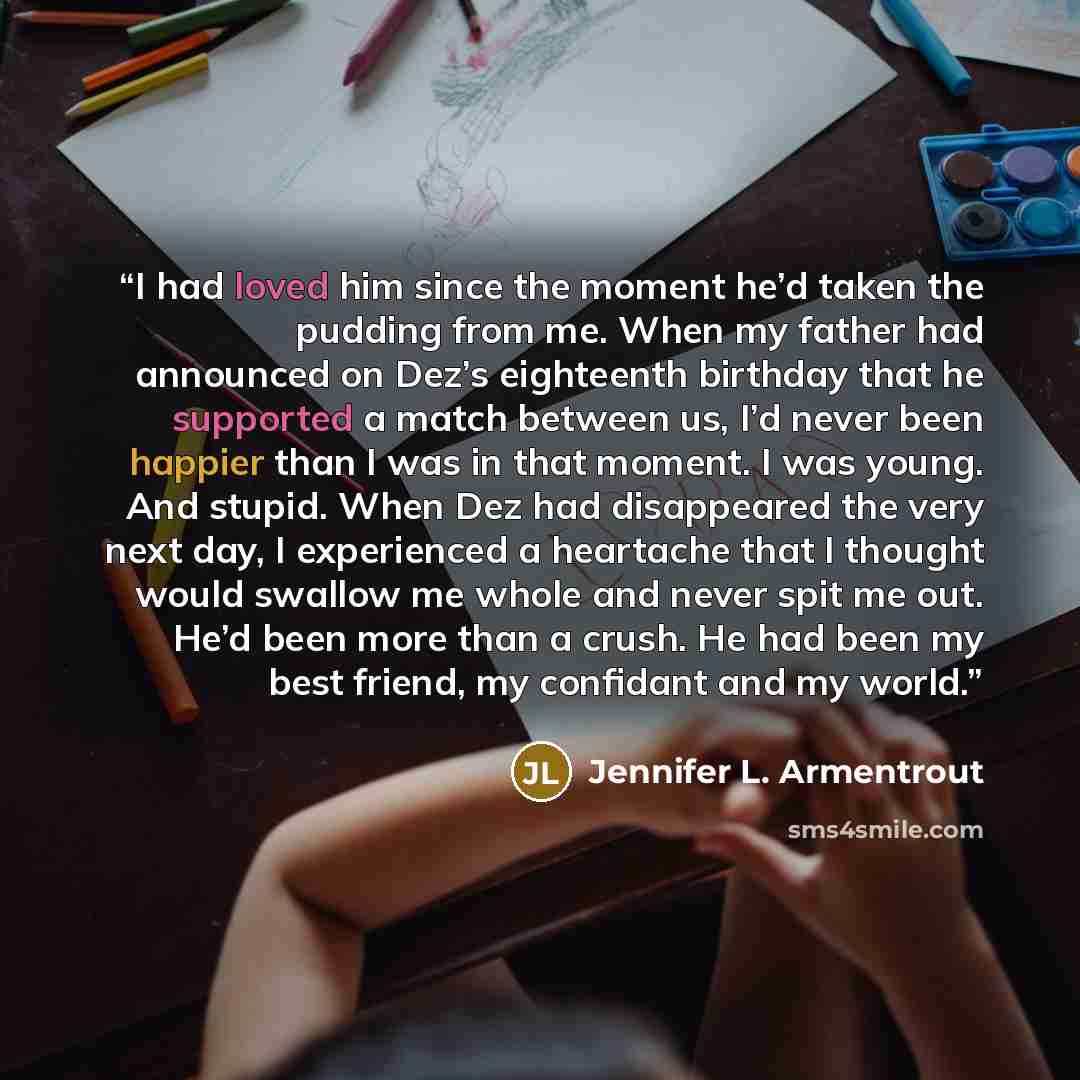 “I had loved him since the moment he’d taken the pudding from me. When my father had announced on Dez’s eighteenth birthday that he supported a match between us, I’d never been happier than I was in that moment. I was young. And stupid. When Dez had disappeared the very next day, I experienced a…” quote by Jennifer L. Armentrout