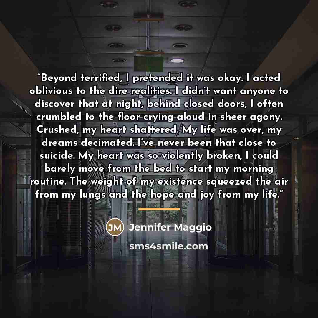“Beyond terrified, I pretended it was okay. I acted oblivious to the dire realities. I didn’t want anyone to discover that at night, behind closed doors, I often crumbled to the floor crying aloud in sheer agony. Crushed, my heart shattered. My life was over, my dreams decimated. I’ve never been…” quote by Jennifer Maggio