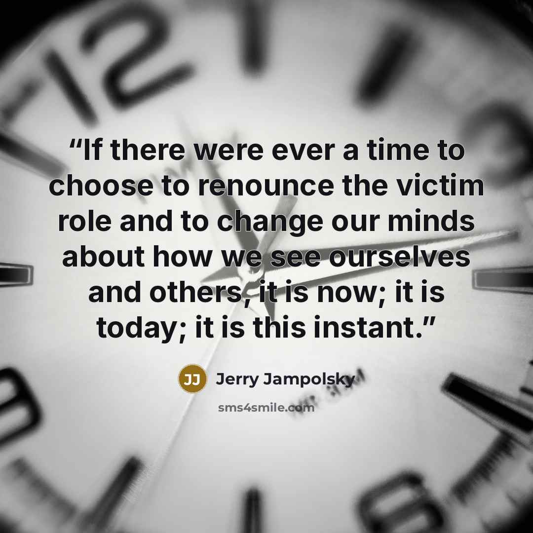 “If there were ever a time to choose to renounce the victim role and to change our minds about how we see ourselves and others, it is now; it is today; it is this instant.” quote by Jerry Jampolsky