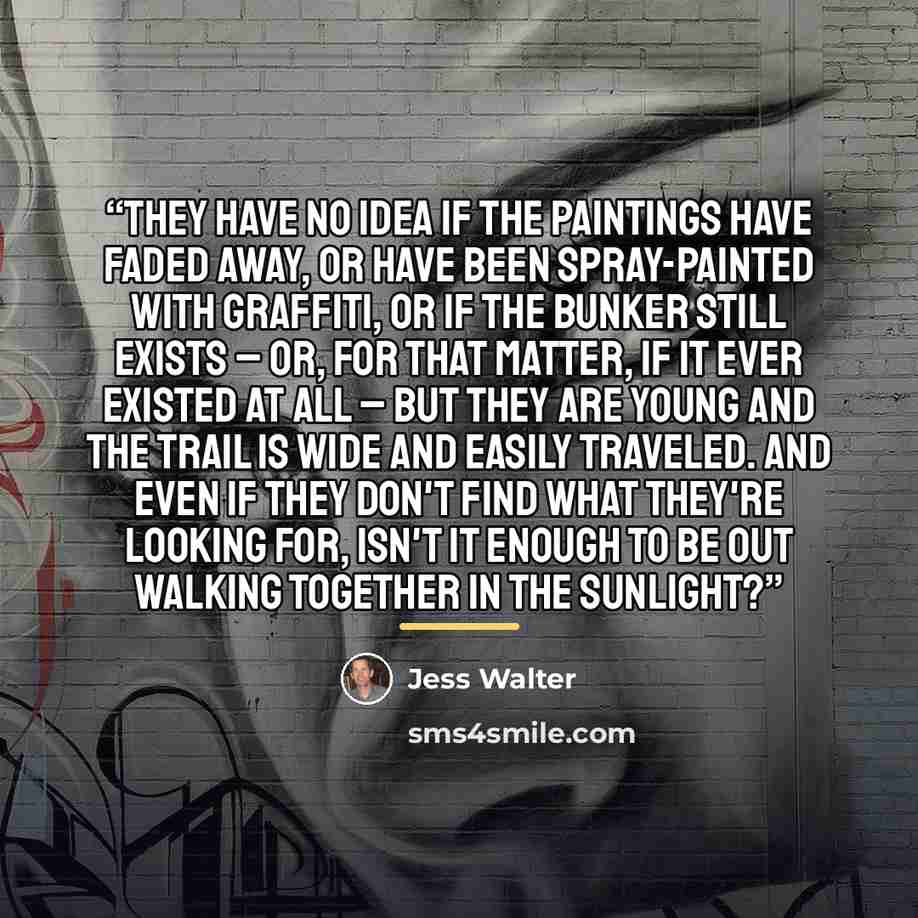 “They have no idea if the paintings have faded away, or have been spray-painted with graffiti, or if the bunker still exists – or, for that matter, if it ever existed at all – but they are young and the trail is wide and Easily traveled. And even if they don't find what they're looking for, isn't…” quote by Jess Walter