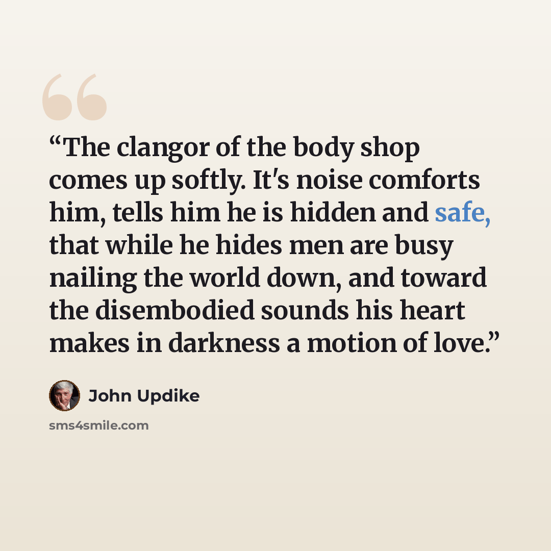 “The clangor of the body shop comes up softly. It's noise comforts him, tells him he is hidden and safe, that while he hides men are busy nailing the world down, and toward the disembodied sounds his heart makes in darkness a motion of love.” quote by John Updike