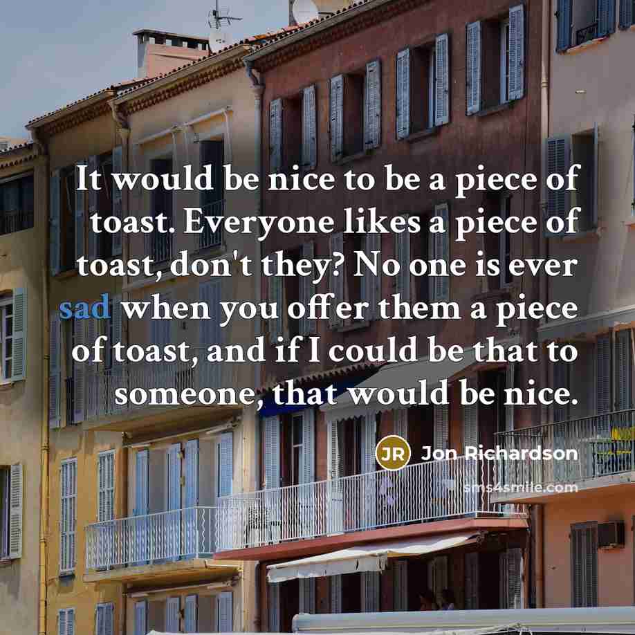 “It would be nice to be a piece of toast. Everyone likes a piece of toast, don't they? No one is ever sad when you offer them a piece of toast, and if I could be that to someone, that would be nice.” quote by Jon Richardson