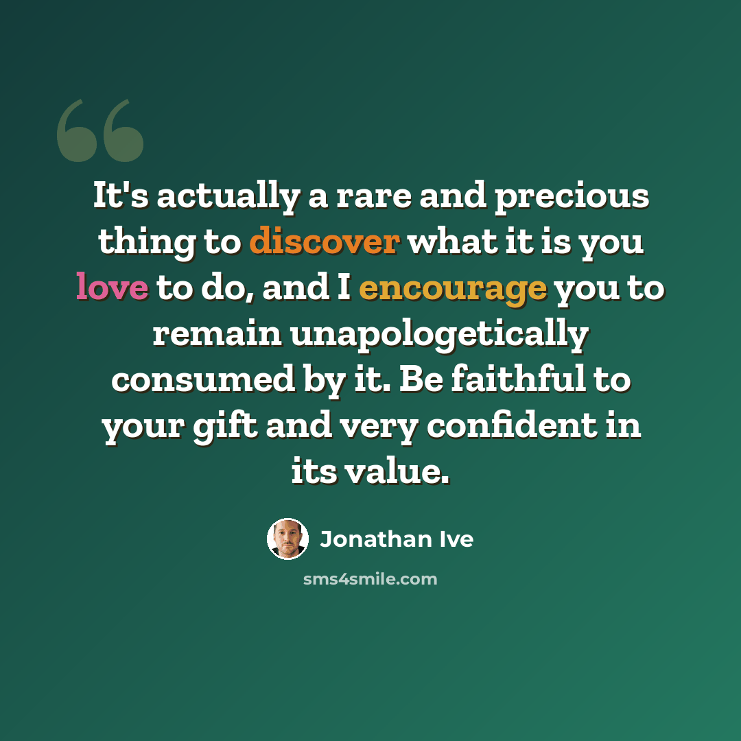 “It's actually a rare and precious thing to discover what it is you love to do, and I encourage you to remain unapologetically consumed by it. Be faithful to your gift and very confident in its value.” quote by Jonathan Ive