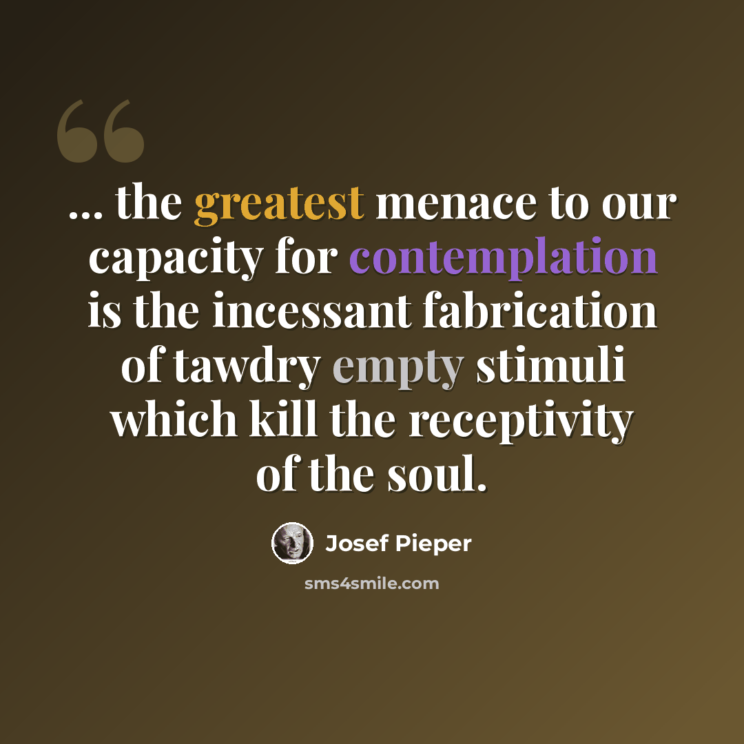 “... the greatest menace to our capacity for contemplation is the incessant fabrication of tawdry empty stimuli which kill the receptivity of the soul.” quote by Josef Pieper