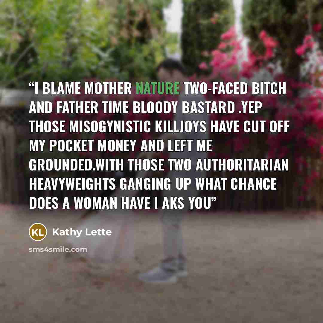 “I blame Mother Nature two-faced bitch and Father Time bloody bastard .Yep those misogynistic killjoys have cut off my pocket money and left me grounded.With those two authoritarian heavyweights ganging up what chance does a woman have I aks you” quote by Kathy Lette