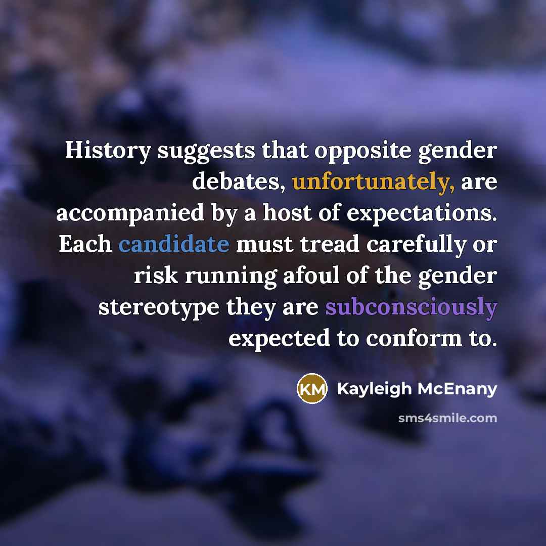 “History suggests that opposite gender debates, unfortunately, are accompanied by a host of expectations. Each candidate must tread carefully or risk running afoul of the gender stereotype they are subconsciously expected to conform to.” quote by Kayleigh McEnany