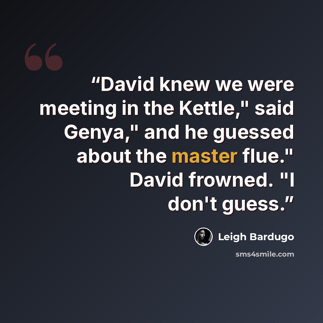 “David knew we were meeting in the Kettle," said Genya," and he guessed about the master flue." David frowned. "I don't guess.” quote by Leigh Bardugo