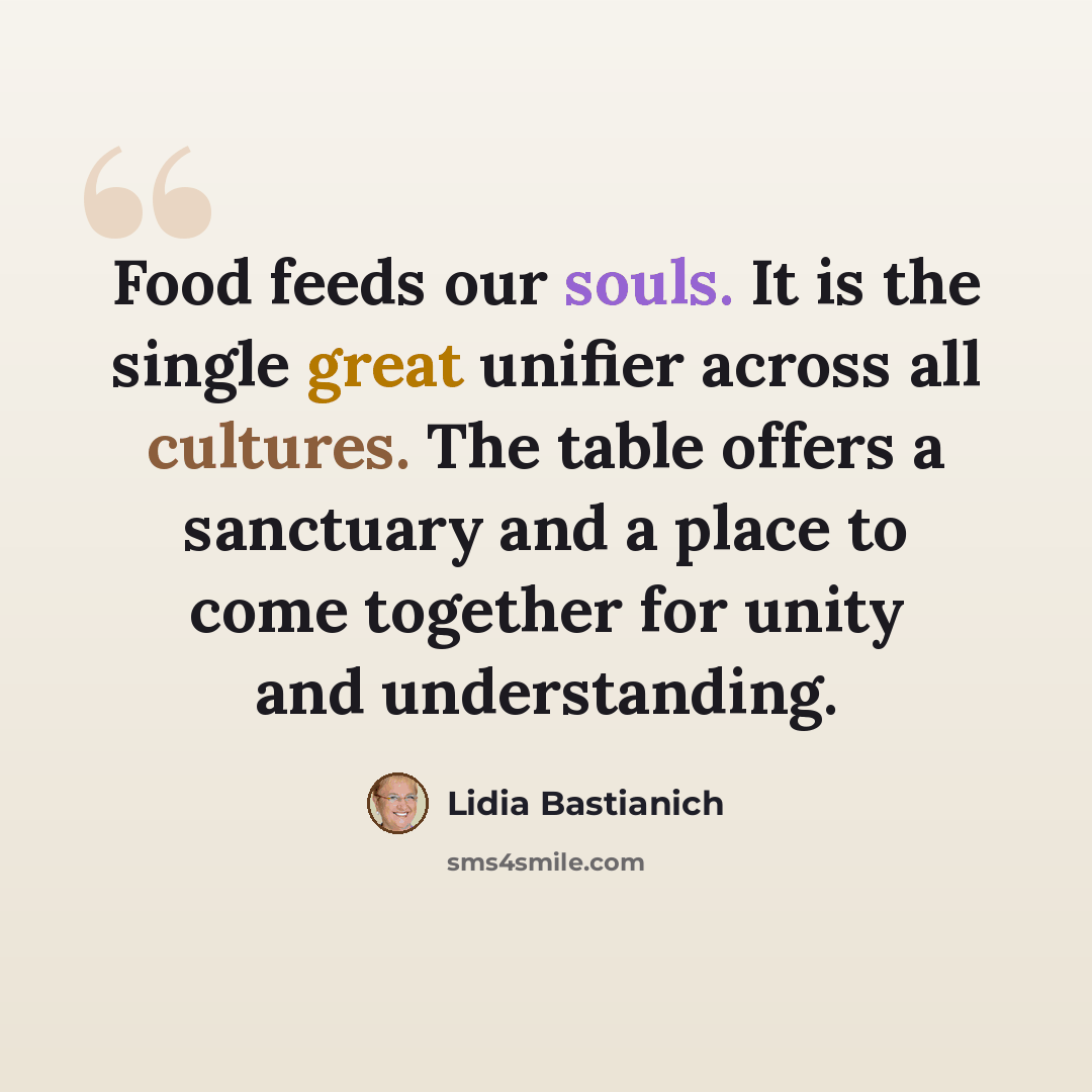 “Food feeds our souls. It is the single great unifier across all cultures. The table offers a sanctuary and a place to come together for unity and understanding.” quote by Lidia Bastianich