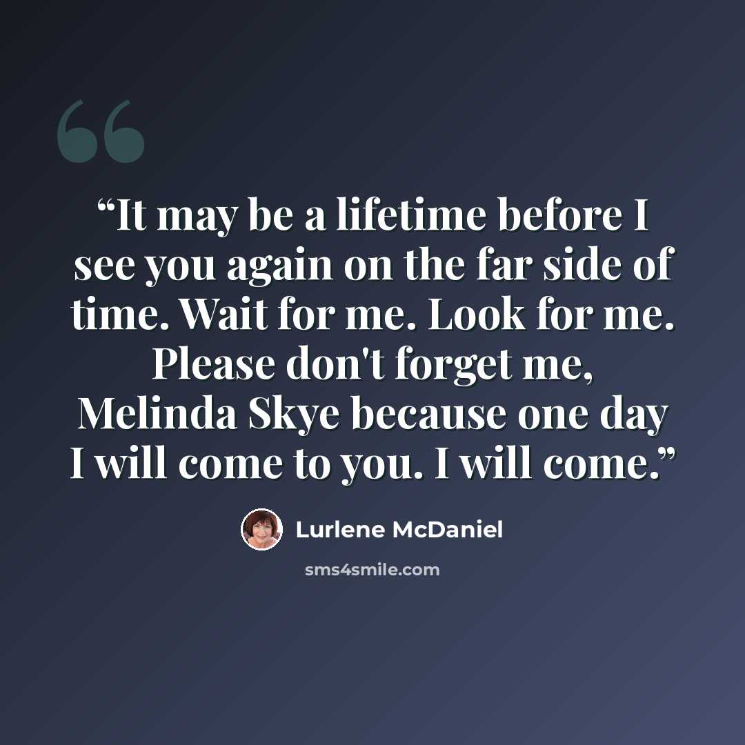 “It may be a lifetime before I see you again on the far side of time. Wait for me. Look for me. Please don't forget me, Melinda Skye because one day I will come to you. I will come.” quote by Lurlene McDaniel