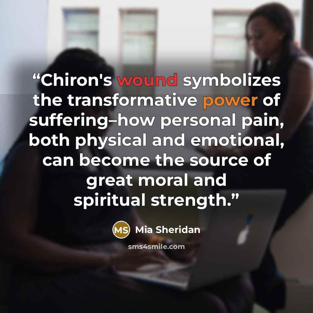 “Chiron's wound symbolizes the transformative power of suffering–how personal pain, both physical and emotional, can become the source of great moral and spiritual strength.” quote by Mia Sheridan