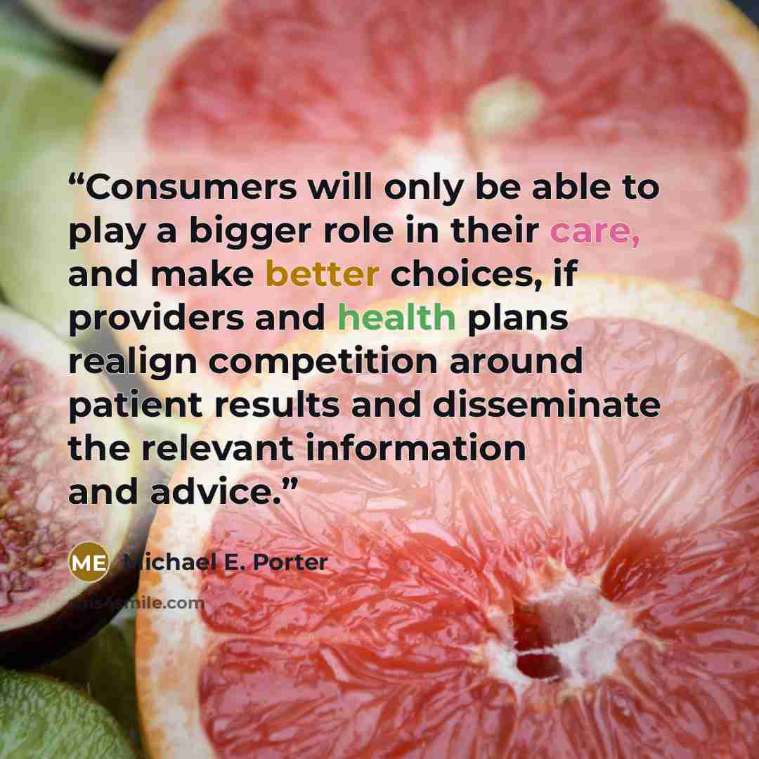 “Consumers will only be able to play a bigger role in their care, and make better choices, if providers and health plans realign competition around patient results and disseminate the relevant information and advice.” quote by Michael E. Porter