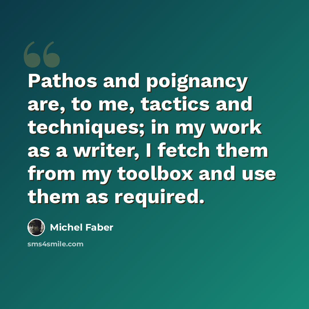 “Pathos and poignancy are, to me, tactics and techniques; in my work as a writer, I fetch them from my toolbox and use them as required.” quote by Michel Faber