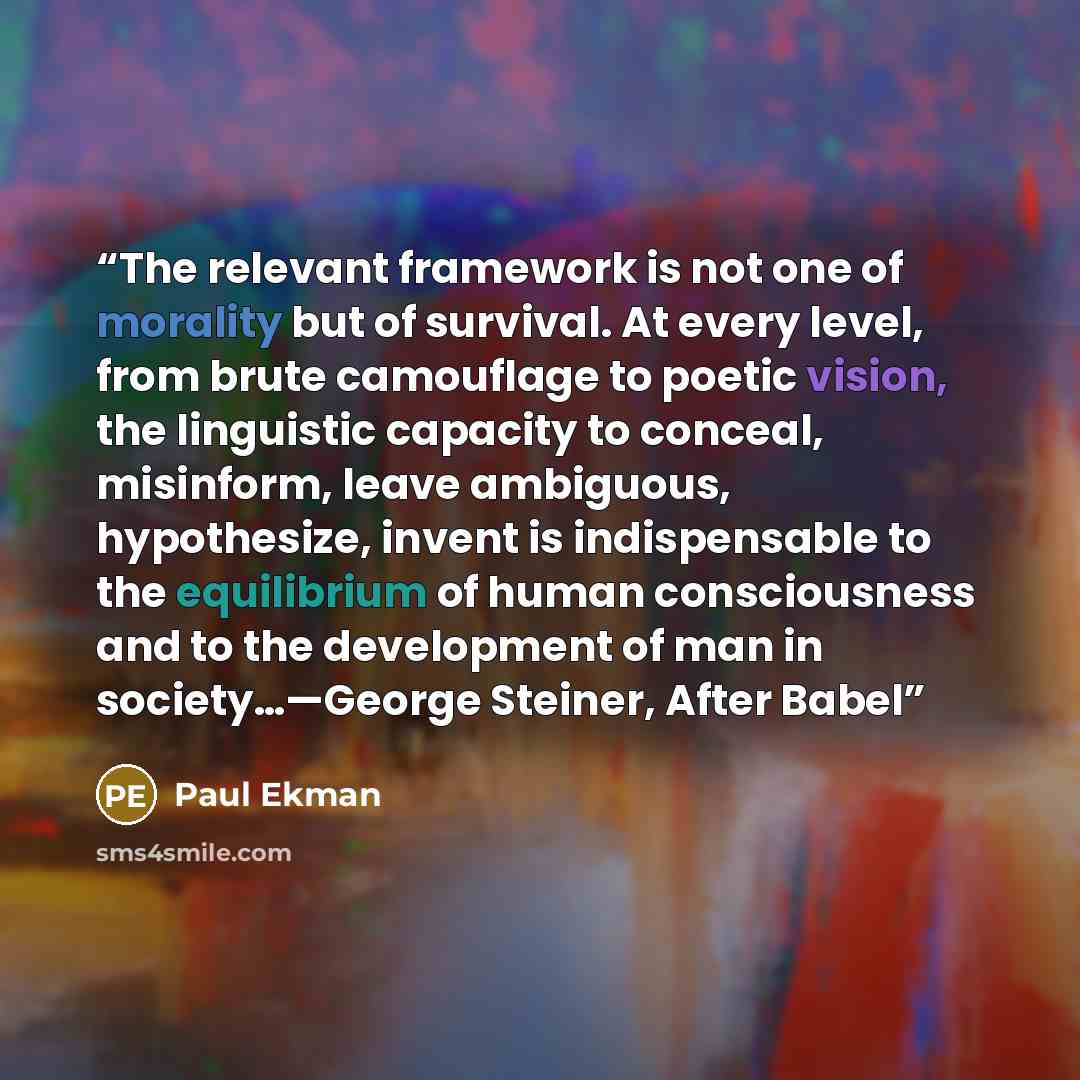 “The relevant framework is not one of morality but of survival. At every level, from brute camouflage to poetic vision, the linguistic capacity to conceal, misinform, leave ambiguous, hypothesize, invent is indispensable to the equilibrium of human consciousness and to the development of man in…” quote by Paul Ekman