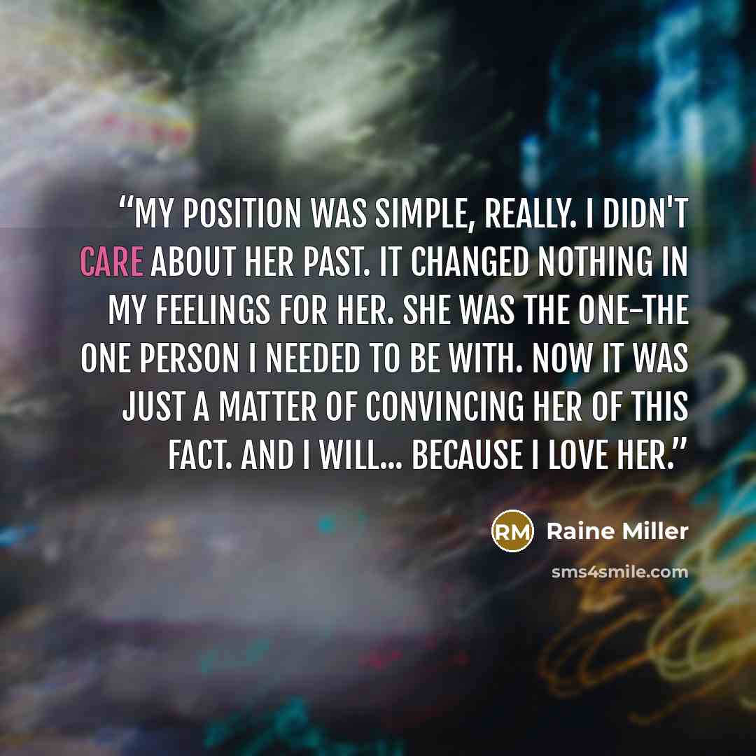 “My position was simple, really. I didn't care about her past. It changed nothing in my feelings for her. She was the one-the one person I needed to be with. Now it was just a matter of convincing her of this fact. And I will... because I love her.” quote by Raine Miller