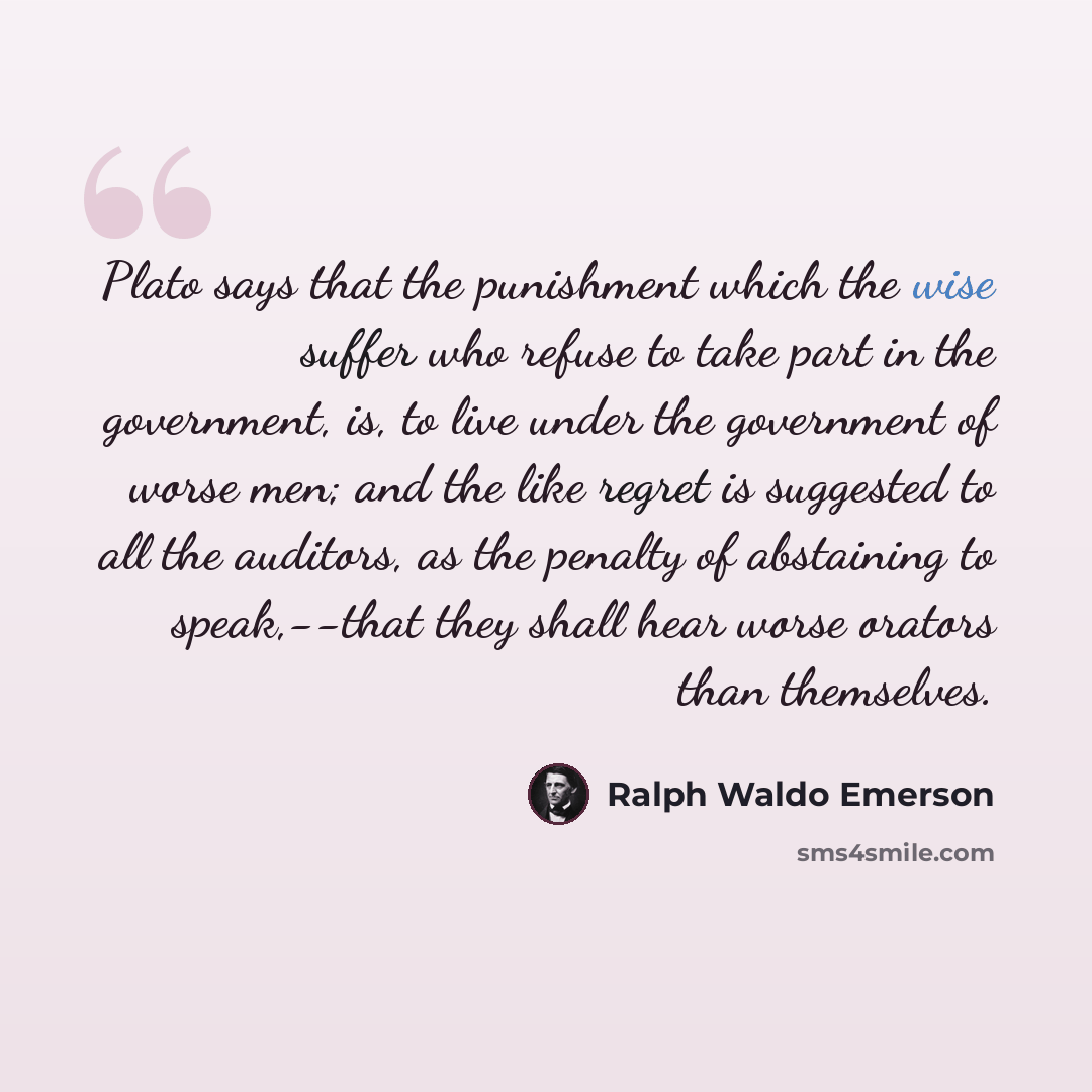 “Plato says that the punishment which the wise suffer who refuse to take part in the government, is, to live under the government of worse men; and the like regret is suggested to all the auditors, as the penalty of abstaining to speak,--that they shall hear worse orators than themselves.” quote by Ralph Waldo Emerson