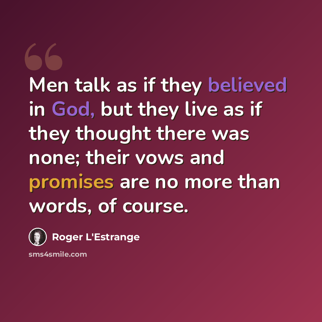 “Men talk as if they believed in God, but they live as if they thought there was none; their vows and promises are no more than words, of course.” quote by Roger L'Estrange