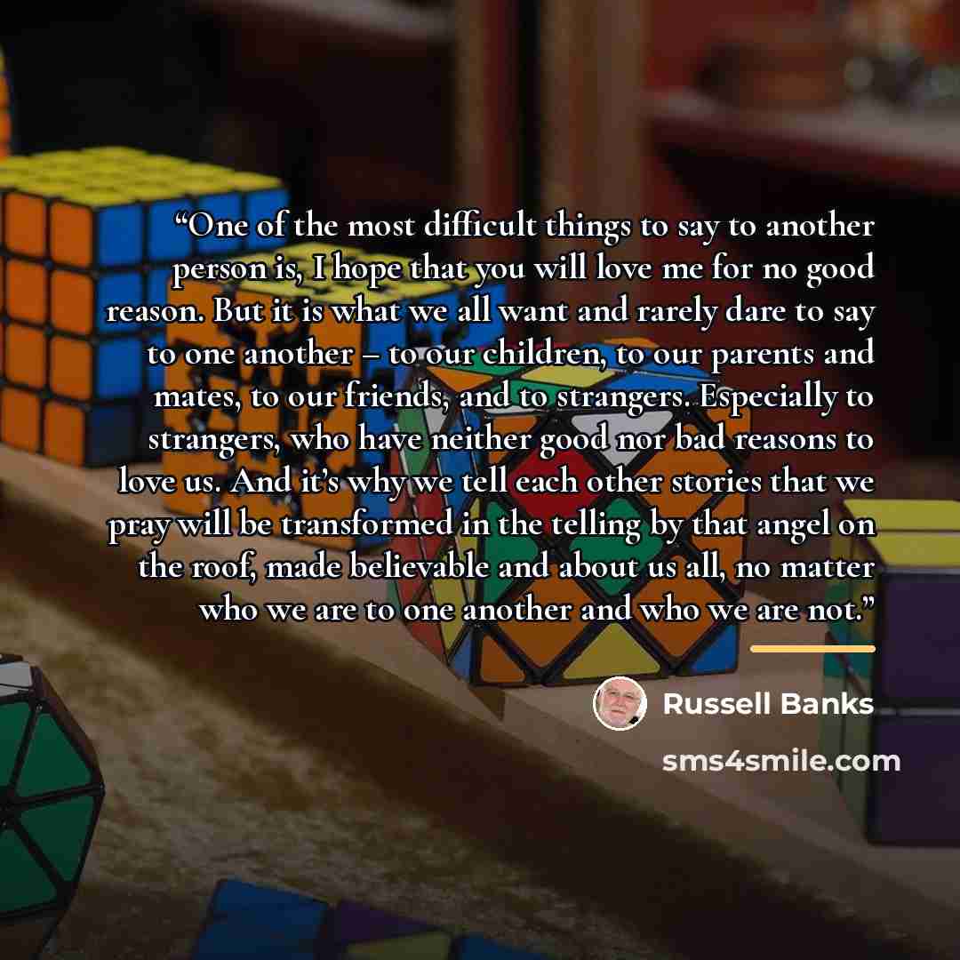 “One of the most difficult things to say to another person is, I hope that you will love me for no good reason. But it is what we all want and rarely dare to say to one another – to our children, to our parents and mates, to our friends, and to strangers. Especially to strangers, who have neither…” quote by Russell Banks
