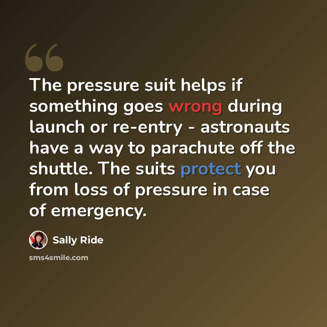 “The pressure suit helps if something goes wrong during launch or re-entry - astronauts have a way to parachute off the shuttle. The suits protect you from loss of pressure in case of emergency.” quote by Sally Ride