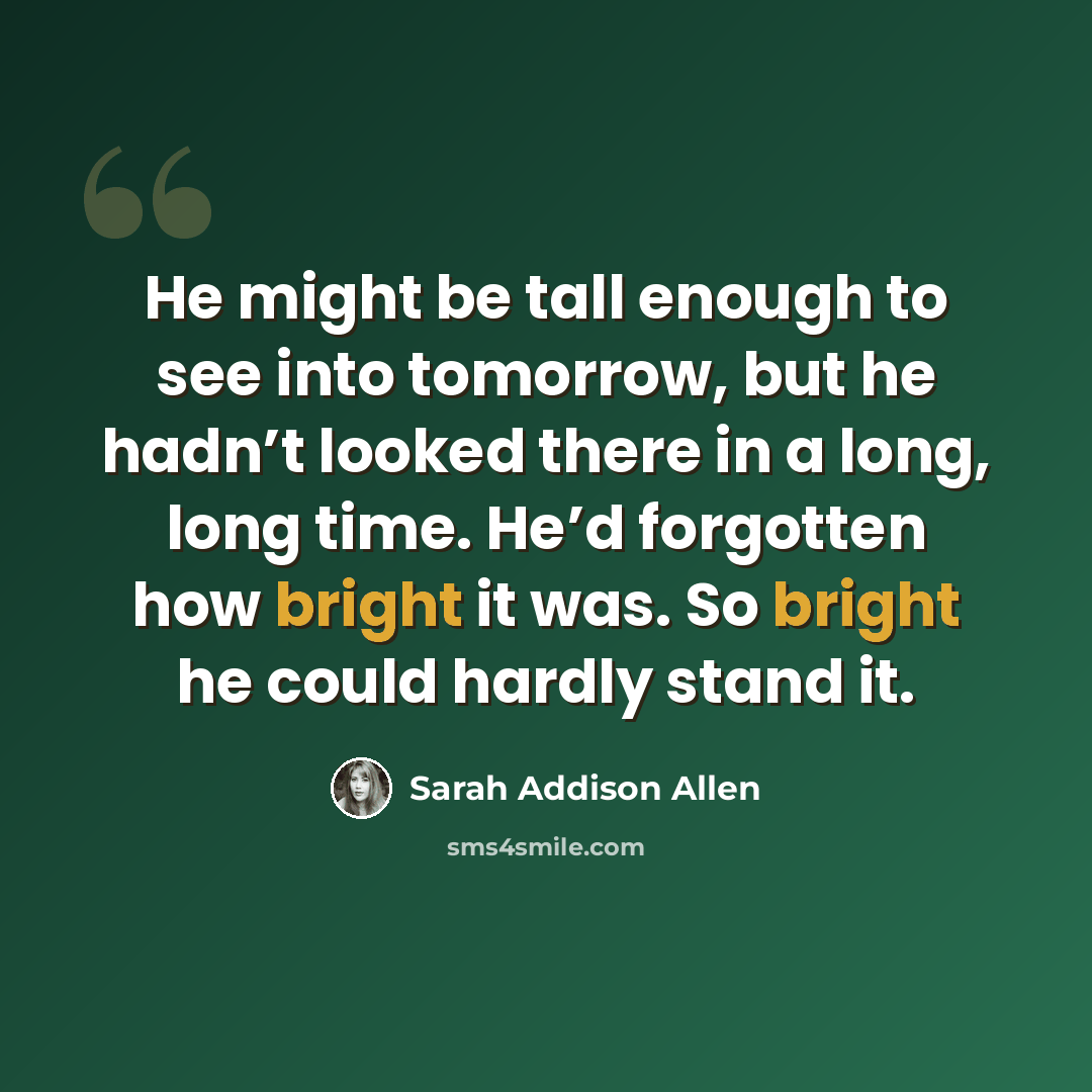 “He might be tall enough to see into tomorrow, but he hadn’t looked there in a long, long time. He’d forgotten how bright it was. So bright he could hardly stand it.” quote by Sarah Addison Allen