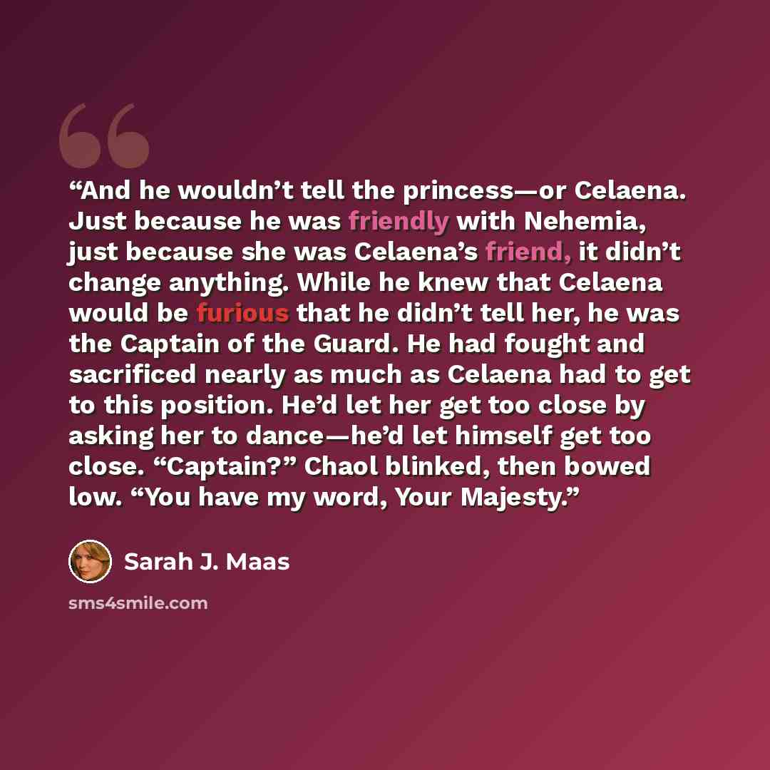 “And he wouldn’t tell the princess—or Celaena. Just because he was friendly with Nehemia, just because she was Celaena’s friend, it didn’t change anything. While he knew that Celaena would be furious that he didn’t tell her, he was the Captain of the Guard. He had fought and sacrificed nearly as…” quote by Sarah J. Maas