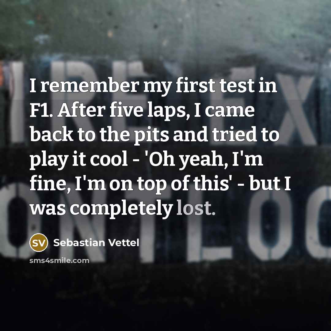 “I remember my first test in F1. After five laps, I came back to the pits and tried to play it cool - 'Oh yeah, I'm fine, I'm on top of this' - but I was completely lost.” quote by Sebastian Vettel