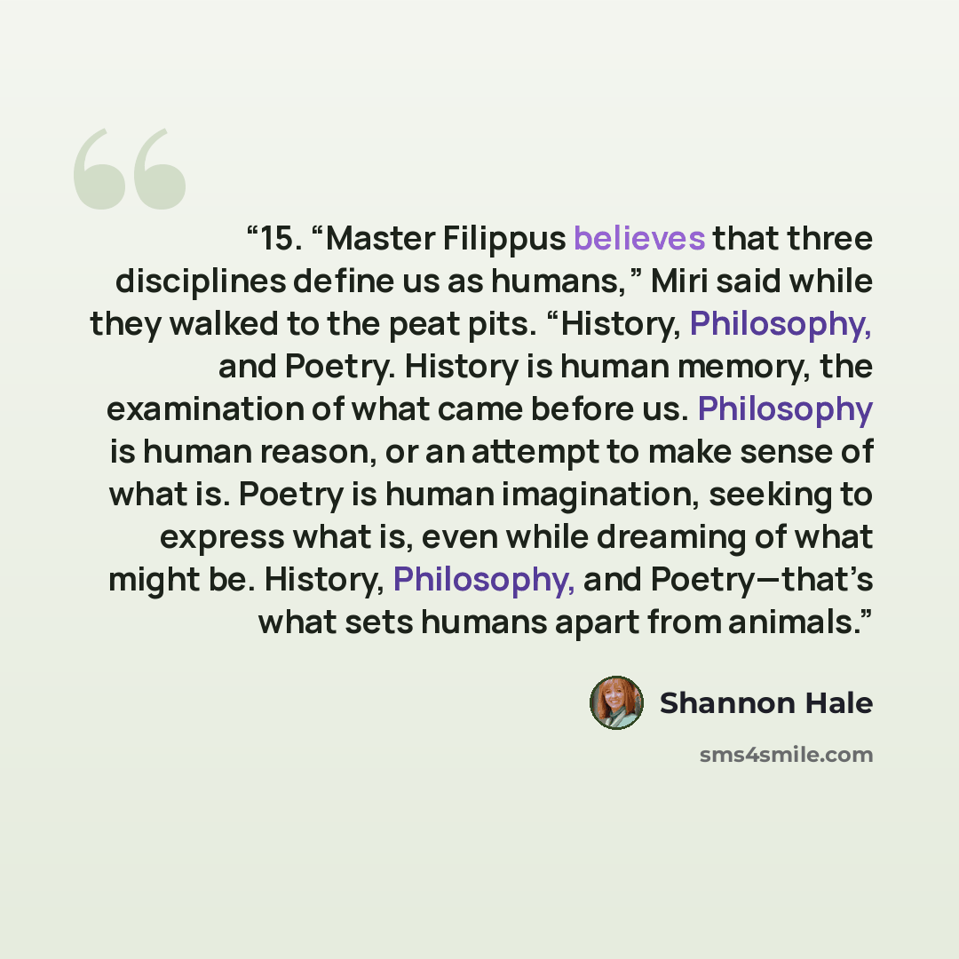 “15. “Master Filippus believes that three disciplines define us as humans,” Miri said while they walked to the peat pits. “History, Philosophy, and Poetry. History is human memory, the examination of what came before us. Philosophy is human reason, or an attempt to make sense of what is. Poetry is…” quote by Shannon Hale
