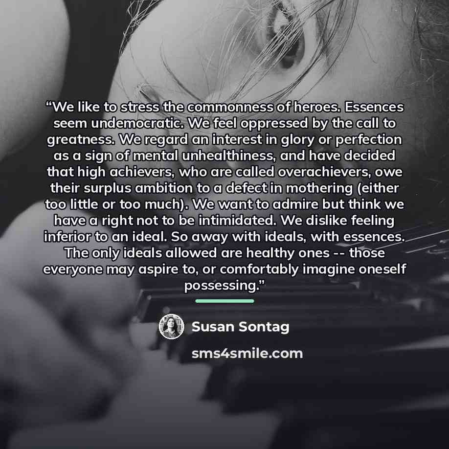 “We like to stress the commonness of heroes. Essences seem undemocratic. We feel oppressed by the call to greatness. We regard an interest in glory or perfection as a sign of mental unhealthiness, and have decided that high achievers, who are called overachievers, owe their surplus ambition to a…” quote by Susan Sontag