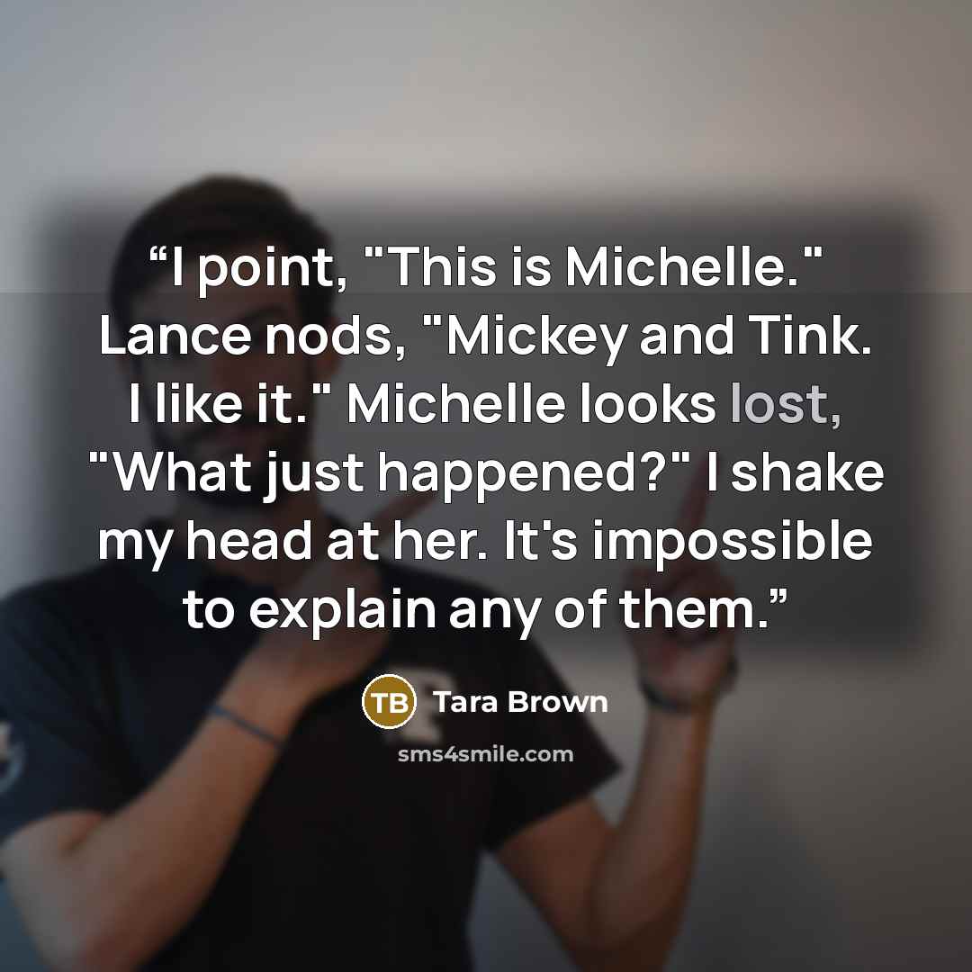 “I point, "This is Michelle." Lance nods, "Mickey and Tink. I like it." Michelle looks lost, "What just happened?" I shake my head at her. It's impossible to explain any of them.” quote by Tara Brown