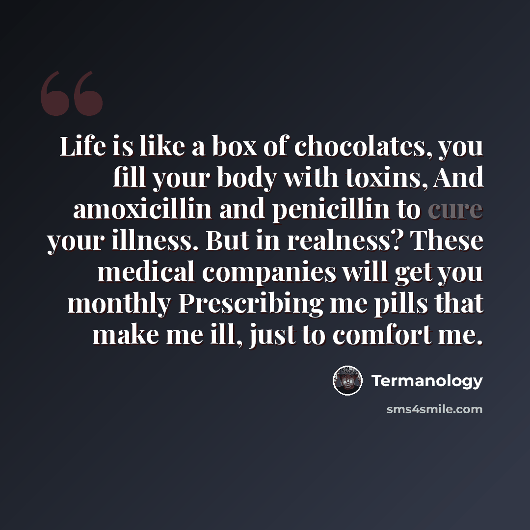 “Life is like a box of chocolates, you fill your body with toxins, And amoxicillin and penicillin to cure your illness. But in realness? These medical companies will get you monthly Prescribing me pills that make me ill, just to comfort me.” quote by Termanology