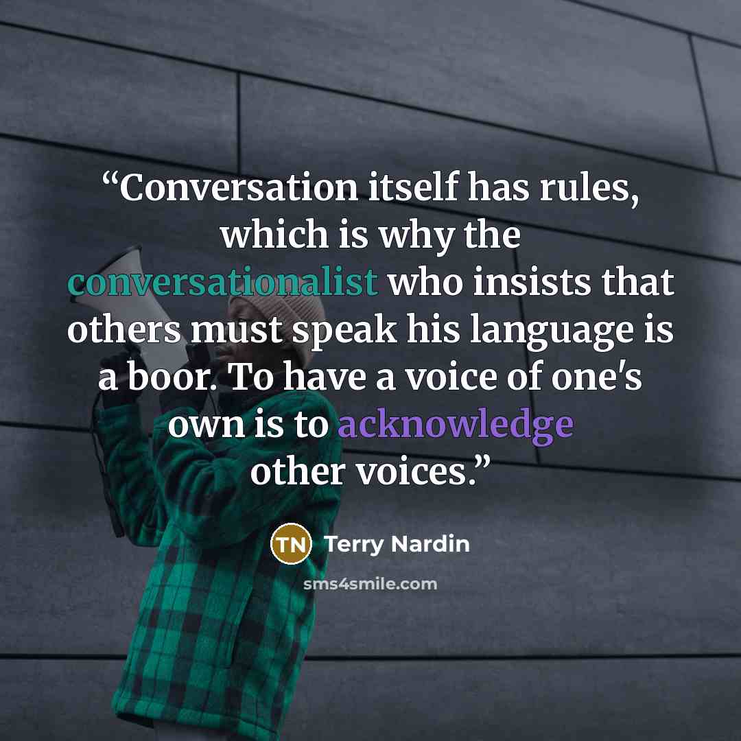“Conversation itself has rules, which is why the conversationalist who insists that others must speak his language is a boor. To have a voice of one's own is to acknowledge other voices.” quote by Terry Nardin