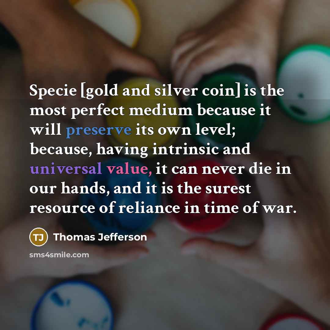 “Specie [gold and silver coin] is the most perfect medium because it will preserve its own level; because, having intrinsic and universal value, it can never die in our hands, and it is the surest resource of reliance in time of war.” quote by Thomas Jefferson