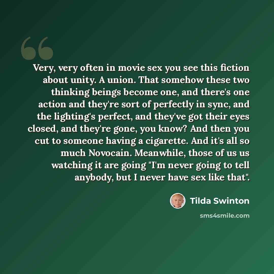 “Very, very often in movie sex you see this fiction about unity. A union. That somehow these two thinking beings become one, and there's one action and they're sort of perfectly in sync, and the lighting's perfect, and they've got their eyes closed, and they're gone, you know? And then you cut to…” quote by Tilda Swinton