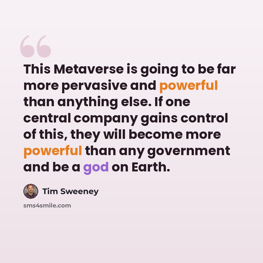 “This Metaverse is going to be far more pervasive and powerful than anything else. If one central company gains control of this, they will become more powerful than any government and be a god on Earth.” quote by Tim Sweeney
