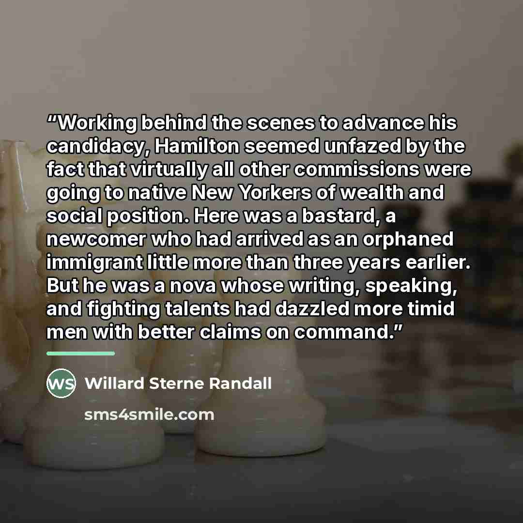“Working behind the scenes to advance his candidacy, Hamilton seemed unfazed by the fact that virtually all other commissions were going to native New Yorkers of wealth and social position. Here was a bastard, a newcomer who had arrived as an orphaned immigrant little more than three years earlier…” quote by Willard Sterne Randall