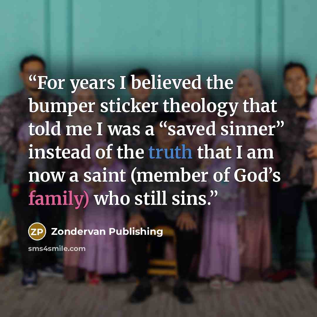“For years I believed the bumper sticker theology that told me I was a “saved sinner” instead of the truth that I am now a saint (member of God’s family) who still sins.” quote by Zondervan Publishing