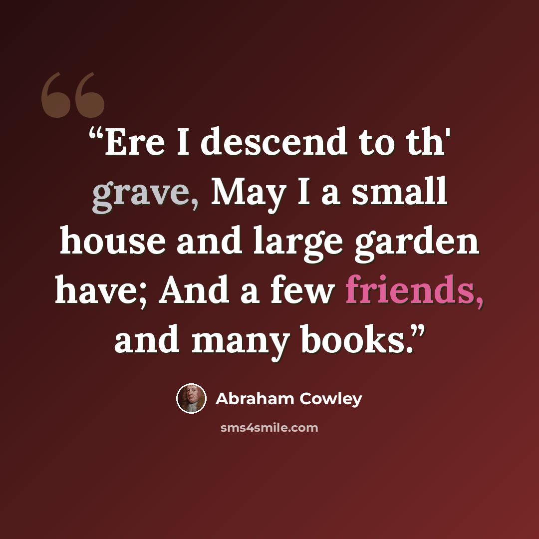 “Ere I descend to th' grave, May I a small house and large garden have; And a few friends, and many books.” quote by Abraham Cowley