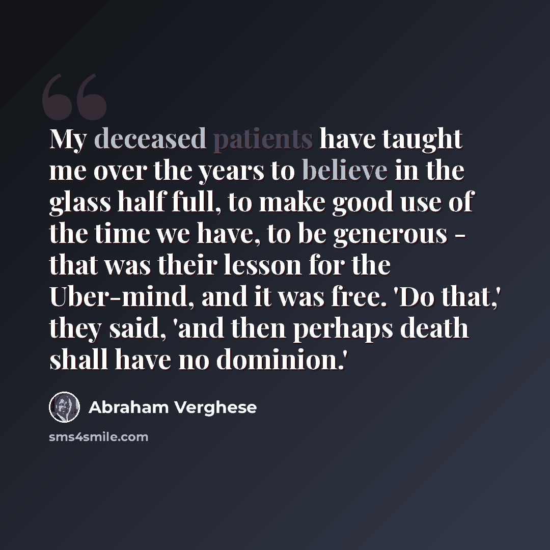 “My deceased patients have taught me over the years to believe in the glass half full, to make good use of the time we have, to be generous - that was their lesson for the Uber-mind, and it was free. 'Do that,' they said, 'and then perhaps death shall have no dominion.'” quote by Abraham Verghese