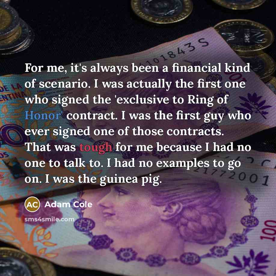 “For me, it's always been a financial kind of scenario. I was actually the first one who signed the 'exclusive to Ring of Honor' contract. I was the first guy who ever signed one of those contracts. That was tough for me because I had no one to talk to. I had no examples to go on. I was the guinea…” quote by Adam Cole