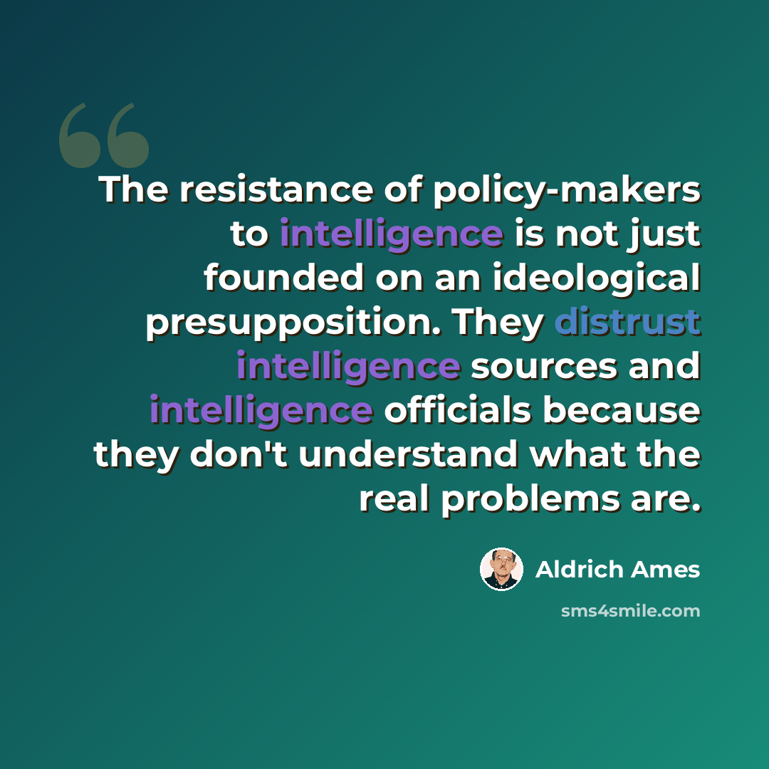 “The resistance of policy-makers to intelligence is not just founded on an ideological presupposition. They distrust intelligence sources and intelligence officials because they don't understand what the real problems are.” quote by Aldrich Ames