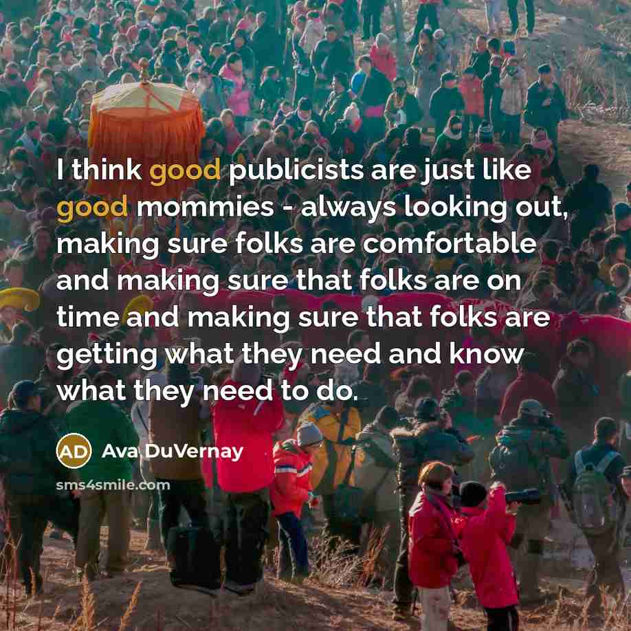 “I think good publicists are just like good mommies - always looking out, making sure folks are comfortable and making sure that folks are on time and making sure that folks are getting what they need and know what they need to do.” quote by Ava DuVernay