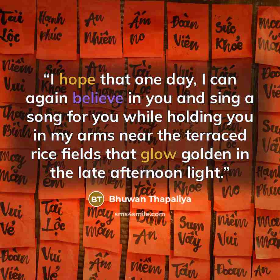 “I hope that one day, I can again believe in you and sing a song for you while holding you in my arms near the terraced rice fields that glow golden in the late afternoon light.” quote by Bhuwan Thapaliya